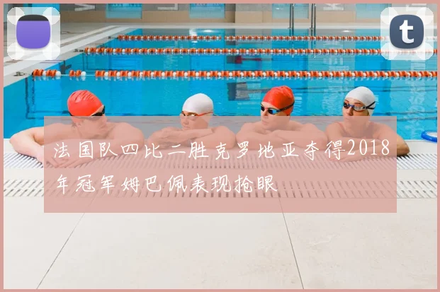 法国队四比二胜克罗地亚夺得2018年冠军姆巴佩表现抢眼