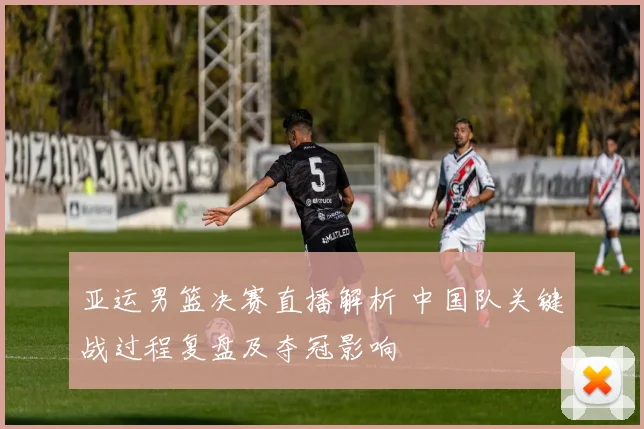 亚运男篮决赛直播解析 中国队关键战过程复盘及夺冠影响