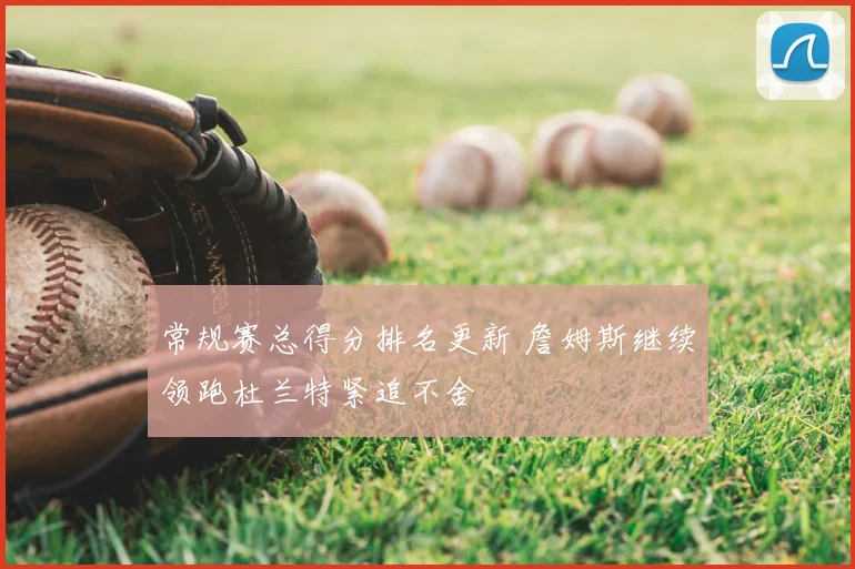 常规赛总得分排名更新 詹姆斯继续领跑杜兰特紧追不舍