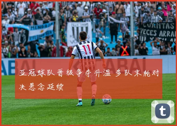 亚冠球队晋级争夺升温 多队末轮对决悬念延续
