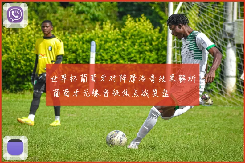 世界杯葡萄牙对阵摩洛哥结果解析 葡萄牙无缘晋级焦点战复盘