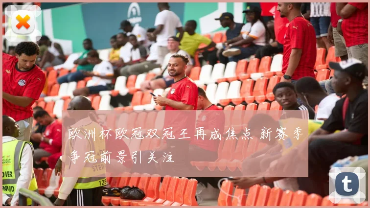 欧洲杯欧冠双冠王再成焦点 新赛季争冠前景引关注