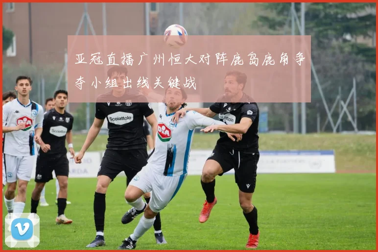 亚冠直播广州恒大对阵鹿岛鹿角争夺小组出线关键战