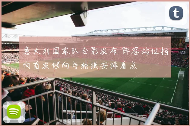 意大利国家队合影发布 阵容站位指向首发倾向与轮换安排看点