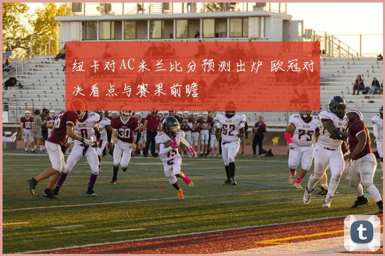 纽卡对AC米兰比分预测出炉 欧冠对决看点与赛果前瞻