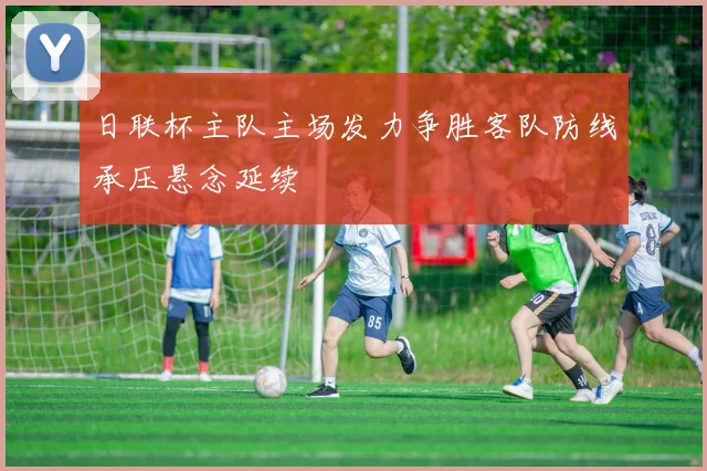 日联杯主队主场发力争胜客队防线承压悬念延续