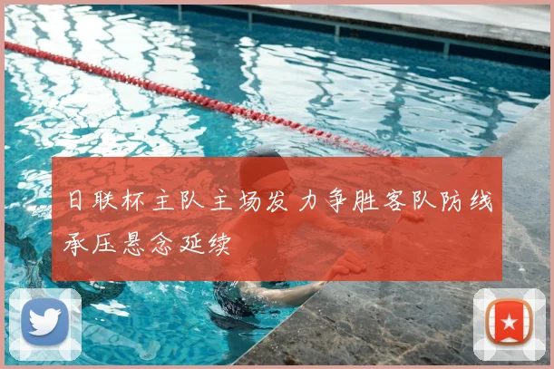 日联杯主队主场发力争胜客队防线承压悬念延续