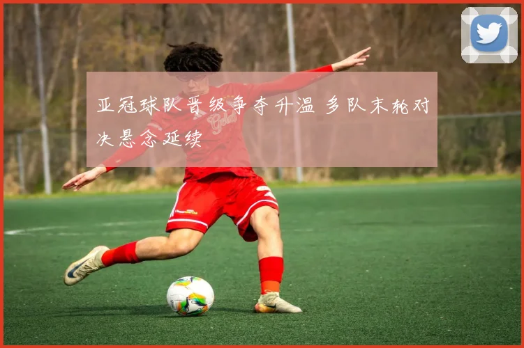 亚冠球队晋级争夺升温 多队末轮对决悬念延续