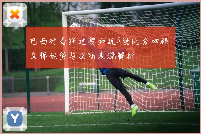 巴西对哥斯达黎加近5场比分回顾 交锋优势与攻防表现解析