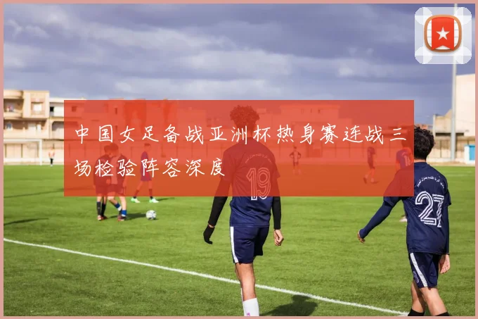 中国女足备战亚洲杯热身赛连战三场检验阵容深度
