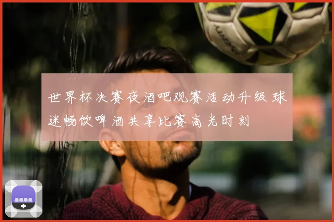 世界杯决赛夜酒吧观赛活动升级 球迷畅饮啤酒共享比赛高光时刻