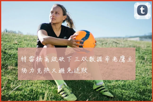 特雷杨高效砍下三双数据率老鹰主场力克热火避免连败