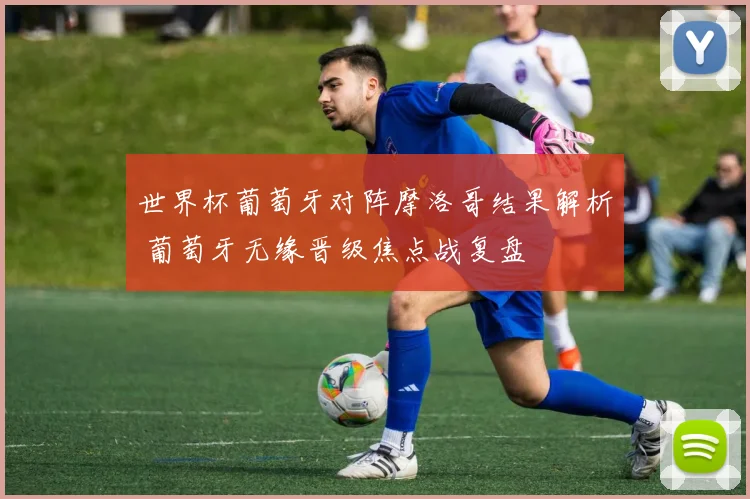 世界杯葡萄牙对阵摩洛哥结果解析 葡萄牙无缘晋级焦点战复盘