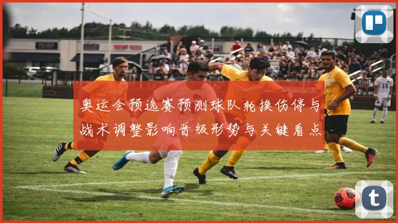 奥运会预选赛预测球队轮换伤停与战术调整影响晋级形势与关键看点