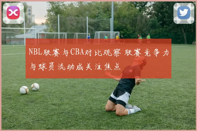 NBL联赛与CBA对比观察 联赛竞争力与球员流动成关注焦点