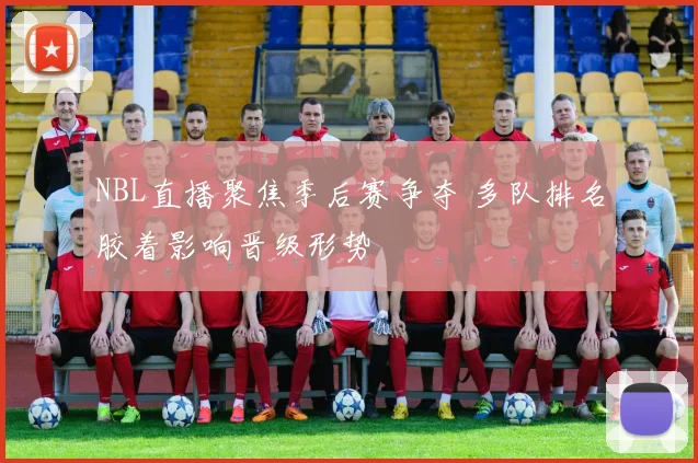 NBL直播聚焦季后赛争夺 多队排名胶着影响晋级形势