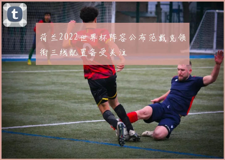 荷兰2022世界杯阵容公布范戴克领衔三线配置备受关注