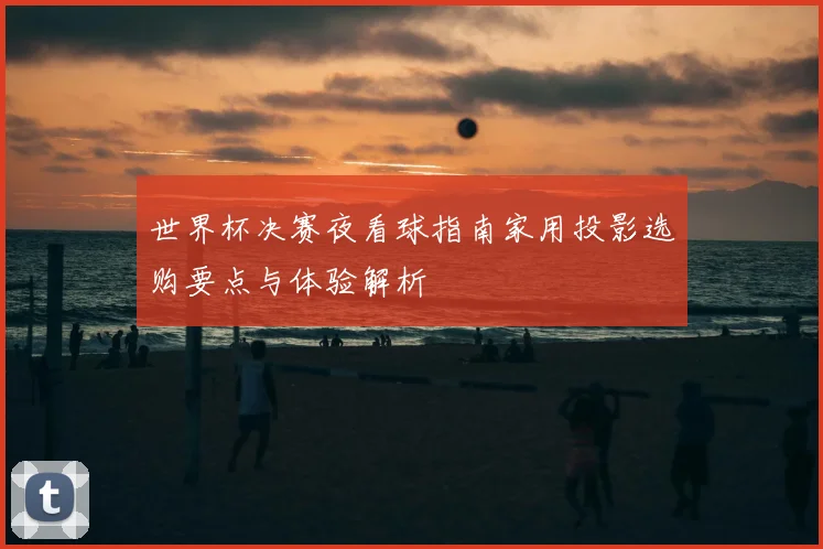 世界杯决赛夜看球指南家用投影选购要点与体验解析