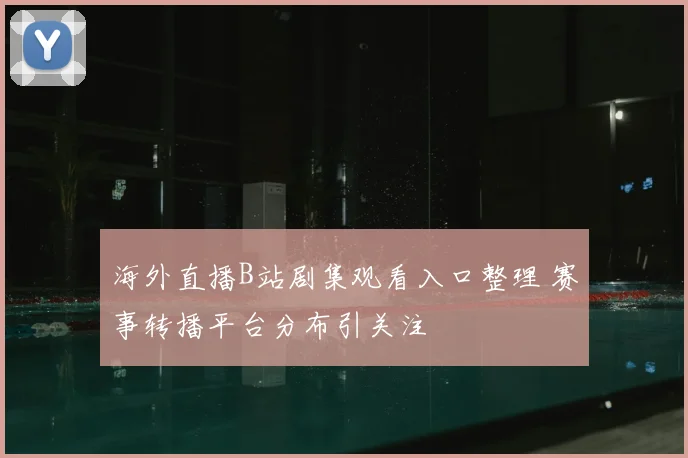 海外直播B站剧集观看入口整理 赛事转播平台分布引关注