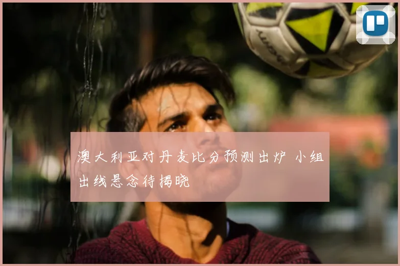 澳大利亚对丹麦比分预测出炉 小组出线悬念待揭晓