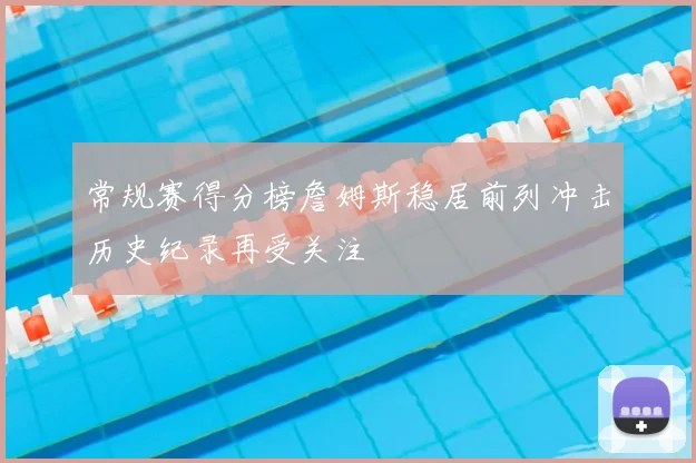 常规赛得分榜詹姆斯稳居前列冲击历史纪录再受关注