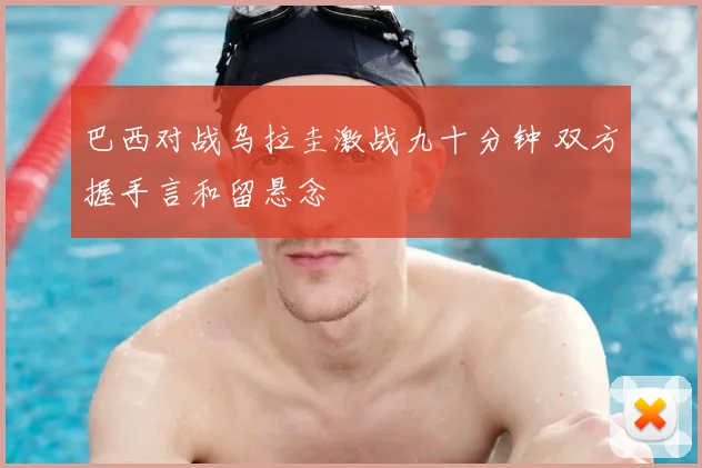 巴西对战乌拉圭激战九十分钟 双方握手言和留悬念