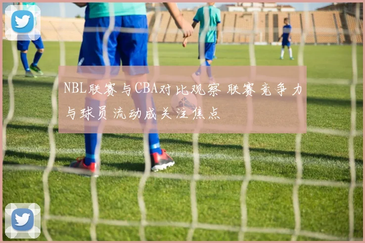 NBL联赛与CBA对比观察 联赛竞争力与球员流动成关注焦点