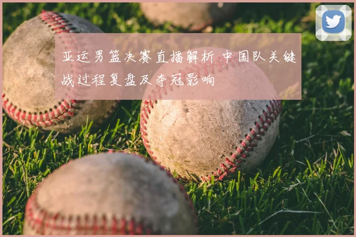 亚运男篮决赛直播解析 中国队关键战过程复盘及夺冠影响