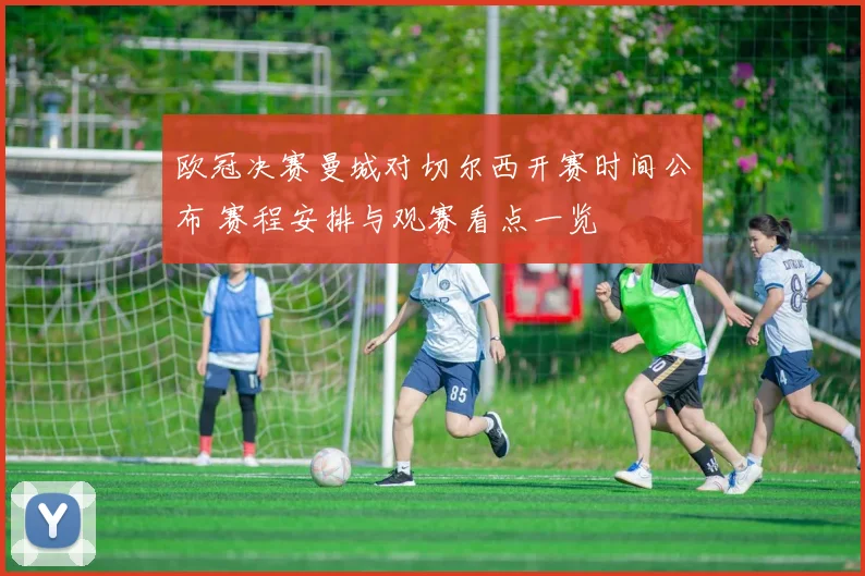 欧冠决赛曼城对切尔西开赛时间公布 赛程安排与观赛看点一览