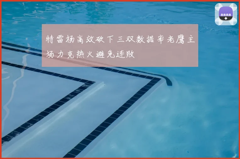 特雷杨高效砍下三双数据率老鹰主场力克热火避免连败