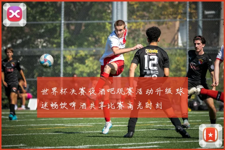 世界杯决赛夜酒吧观赛活动升级 球迷畅饮啤酒共享比赛高光时刻