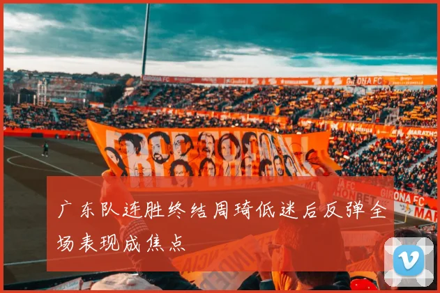 广东队连胜终结周琦低迷后反弹全场表现成焦点