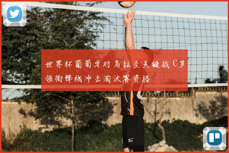 世界杯葡萄牙对乌拉圭关键战 C罗领衔锋线冲击淘汰赛资格