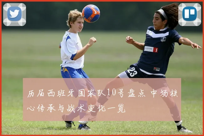历届西班牙国家队10号盘点 中场核心传承与战术变化一览