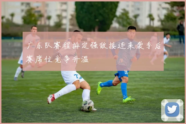 广东队赛程排定强敌接连来袭季后赛席位竞争升温