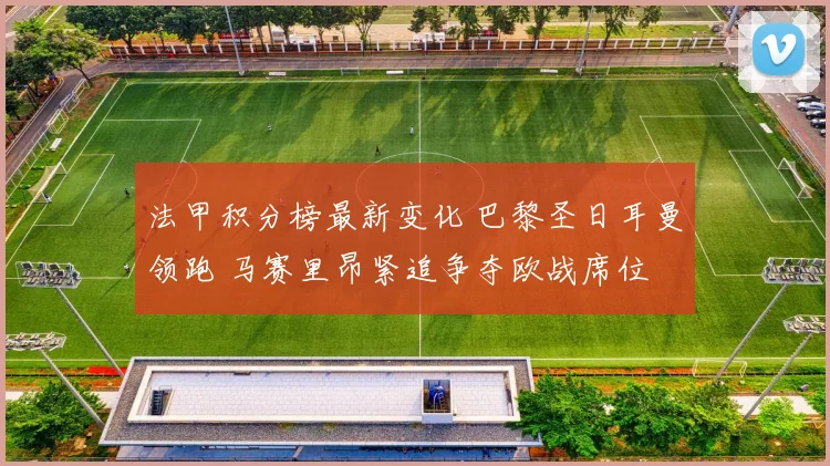 法甲积分榜最新变化 巴黎圣日耳曼领跑 马赛里昂紧追争夺欧战席位