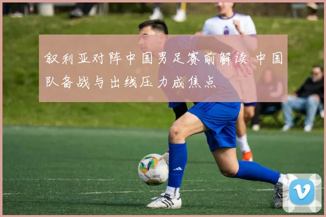 叙利亚对阵中国男足赛前解读 中国队备战与出线压力成焦点