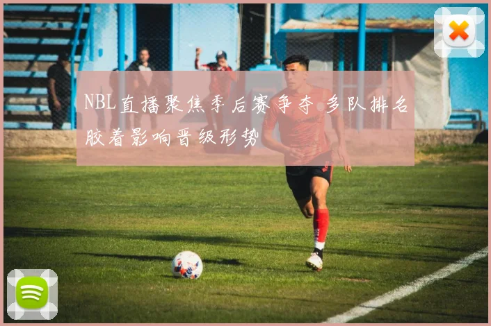 NBL直播聚焦季后赛争夺 多队排名胶着影响晋级形势