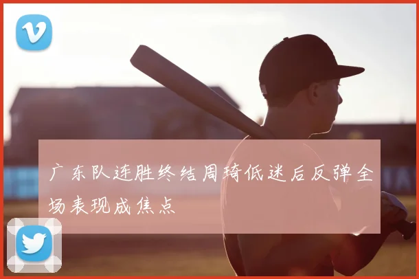 广东队连胜终结周琦低迷后反弹全场表现成焦点