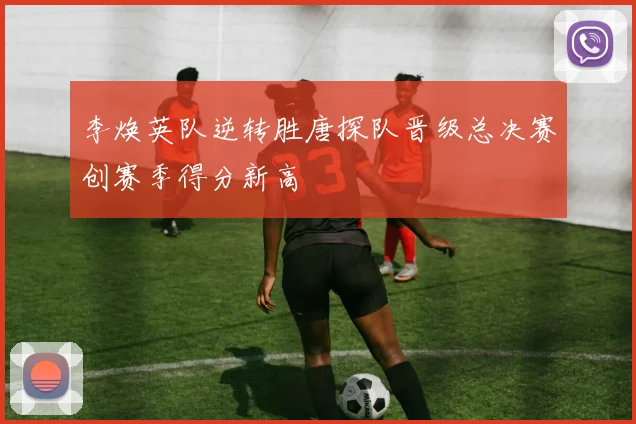 李焕英队逆转胜唐探队晋级总决赛创赛季得分新高