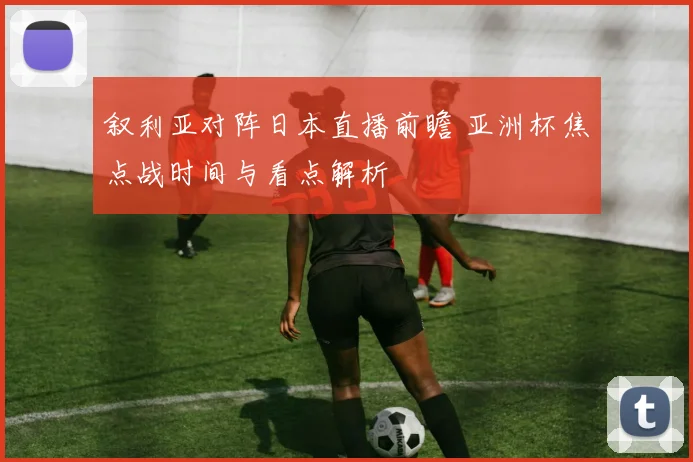 叙利亚对阵日本直播前瞻 亚洲杯焦点战时间与看点解析