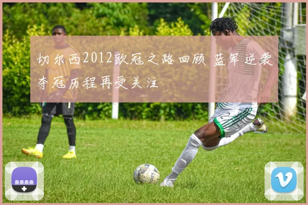 切尔西2012欧冠之路回顾 蓝军逆袭夺冠历程再受关注