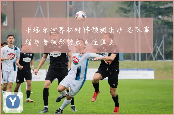 卡塔尔世界杯对阵预测出炉 各队赛程与晋级形势成关注焦点