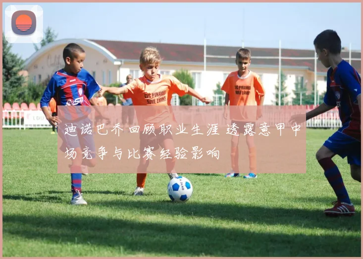 迪诺巴乔回顾职业生涯 透露意甲中场竞争与比赛经验影响