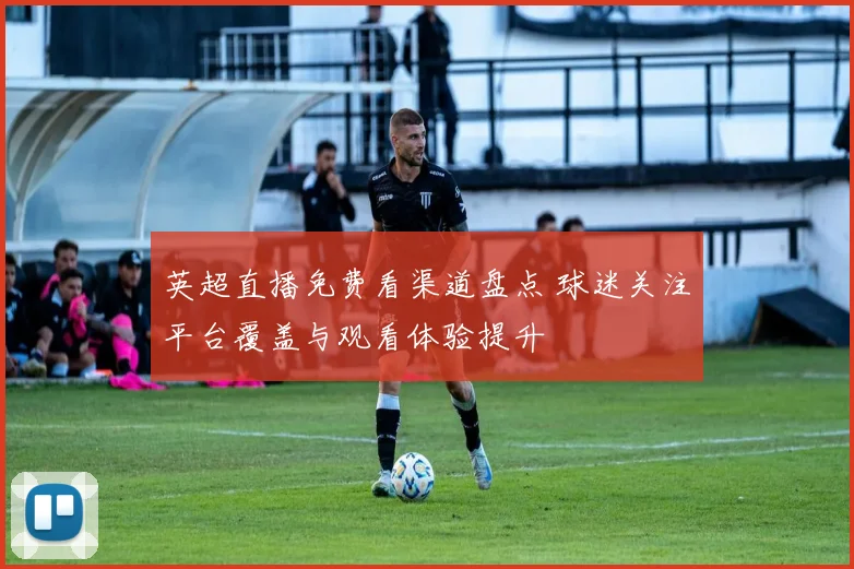 英超直播免费看渠道盘点 球迷关注平台覆盖与观看体验提升