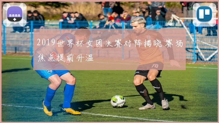 2019世界杯女团决赛对阵揭晓 赛场焦点提前升温