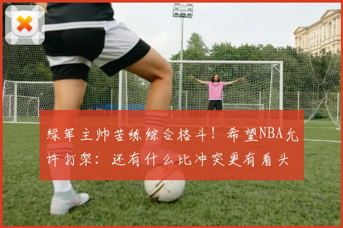 绿军主帅苦练综合格斗！希望NBA允许打架：还有什么比冲突更有看头