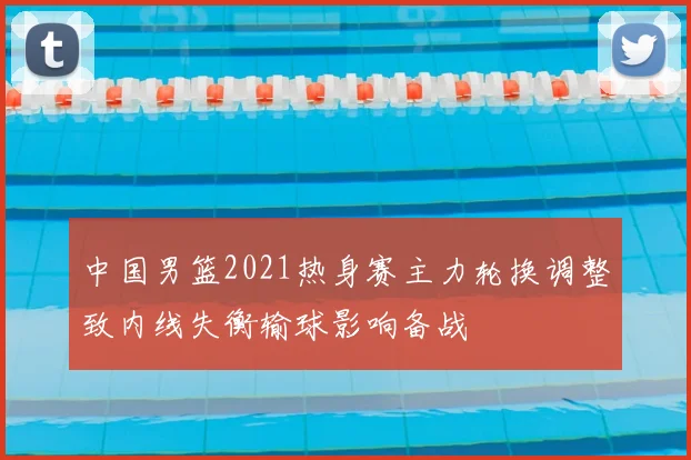 中国男篮2021热身赛主力轮换调整致内线失衡输球影响备战