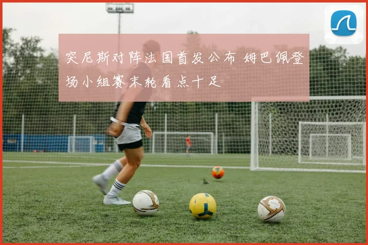 突尼斯对阵法国首发公布 姆巴佩登场小组赛末轮看点十足