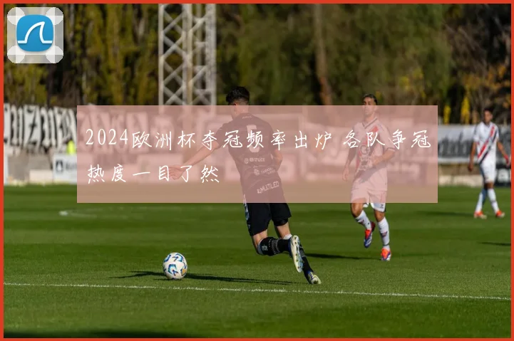 2024欧洲杯夺冠频率出炉 各队争冠热度一目了然